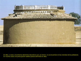 En ellos, a veces, encontramos elementos decorativos que, por ahorro, no se encuentran en las viviendas de los pobladores.  En muchos casos una preocupación estética parece adivinarse en ellos.   