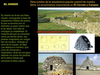EL CHOZO   Obra cumbre de la arquitectura popular pastoril de nuestra tierra. Lo encontramos mayormente en  El Cerrato y Campos   Su diseño es el de una falsa cúpula, conseguida a base de superponer hiladas de piedra, la que va encima con un diámetro un poco menor que la de abajo. Con ello se consigue su estabilidad. El material del que se compone, como ya hemos dicho, son piedras irregulares sin ningún tipo de mortero. Al llegar al cenit de la cúpula, se deja una abertura o humero, que sirve de chimenea y respiradero. Éste se consigue dejando sin poner las piedras de la última hilada que cerrarían la falsa cúpula.   Solían acompañar a las “corralizas”   