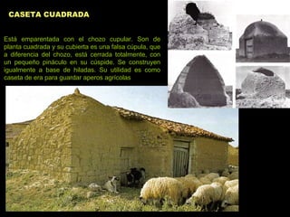 CASETA CUADRADA   Está emparentada con el chozo cupular. Son de planta cuadrada y su cubierta es una falsa cúpula, que a diferencia del chozo, está cerrada totalmente, con un pequeño pináculo en su cúspide. Se construyen igualmente a base de hiladas. Su utilidad es como caseta de era para guardar aperos agrícolas   