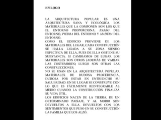 EPÍLOGO LA ARQUITECTURA POPULAR ES UNA ARQUITECTURA SANA Y ECOLÓGICA. LOS MATERIALES QUE LA COMPONEN SON LOS QUE EL ENTORNO PROPORCIONA:  BARRO  DEL ENTORNO,  PIEDRA  DEL ENTORNO Y  MADERA  DEL ENTORNO. COMO EL EDIFICIO PROVIENE DE LOS MATERIALES DEL LUGAR, CADA CONSTRUCCIÓN SE HALLA LIGADA A SU ZONA SIENDO ESPECÍFICA DE ELLA, PUES DE ELLA OBTIENE SU SUBSTANCIA. SI CAMBIAMOS DE LUGAR LOS MATERIALES SON OTROS (ADEMÁS DE VARIAR LAS COSTUMBRES) LUEGO SON OTRAS LAS CONSTRUCCIONES. NO SE USAN EN LA ARQUITECTURA POPULAR MATERIALES DE DUDOSA PROCEDENCIA, DUDOSA POR ESTAR EN ENTREDICHO SU SALUBRIDAD. EN SU LUGAR SE CONSTRUYE CON LO QUE ES FÁCILMENTE REINTEGRABLE AL MEDIO CUANDO LA CONSTRUCCIÓN FINALIZA SU VIDA ÚTIL. LOS EDIFICIOS NACEN DE LA TIERRA, DE UN DETERMINADO PAISAJE, Y AL MORIR SON DEVUELTOS A ELLA. DEVUELTOS CON LOS SENTIMIENTOS QUE PUSO EN SU CONSTRUCCIÓN LA FAMILIA QUE LOS ALZÓ. 