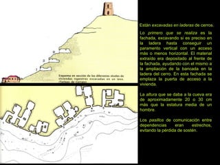 Están  excavadas en laderas  de cerros. Lo  primero que se realiza  es la fachada, excavando si es preciso en la ladera hasta conseguir un paramento vertical con un acceso más o menos horizontal. El material extraído era depositado al frente de la fachada, ayudando con el mismo a la ampliación de la bancada en la ladera del cerro. En esta fachada se emplaza la puerta de acceso a la vivienda. La  altura  que se daba a la cueva era de aproximadamente 20 o 30 cm más que la estatura media de un hombre. Los  pasillos  de comunicación entre dependencias eran estrechos, evitando la pérdida de sostén. 