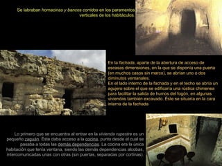 Se labraban  hornacinas y bancos corridos  en los paramentos verticales de los habitáculos. En la  fachada , aparte de la abertura de acceso de escasas dimensiones, en la que se disponía una puerta (en muchos casos sin marco), se abrían uno o dos diminutos ventanales. En el lado interno de la fachada y en el techo se abría un agujero sobre el que se edificaría una rústica chimenea para facilitar la salida de humos del fogón, en algunas viviendas también excavado. Éste se situaría en la cara interna de la fachada  Lo primero que se encuentra al entrar en la  vivienda rupestre  es un pequeño  zaguán . Éste daba acceso a la  cocina , punto desde el cual se pasaba a todas las  demás dependencias . La cocina era la única habitación que tenía ventana, siendo las demás dependencias alcobas, intercomunicadas unas con otras (sin puertas, separadas por cortinas). 