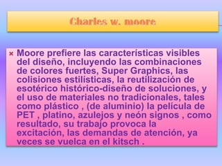    Moore prefiere las características visibles
    del diseño, incluyendo las combinaciones
    de colores fuertes, Super Graphics, las
    colisiones estilísticas, la reutilización de
    esotérico histórico-diseño de soluciones, y
    el uso de materiales no tradicionales, tales
    como plástico , (de aluminio) la película de
    PET , platino, azulejos y neón signos , como
    resultado, su trabajo provoca la
    excitación, las demandas de atención, ya
    veces se vuelca en el kitsch .
 
