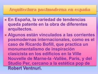  En España, la variedad de tendencias
  queda patente en la obra de diferentes
  arquitectos.
 Algunos están vinculados a las corrientes
  posmodernas internacionales, como es el
  caso de Ricardo Bofill, que practica un
  monumentalismo de inspiración
  clasicista en los edificios en la Ville
  Nouvelle de Marne-la -Vallèe, París, y del
  Studio Per, cercano a la estética pop de
  Robert Ventnuri.
 