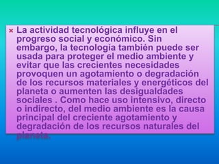    La actividad tecnológica influye en el
    progreso social y económico. Sin
    embargo, la tecnología también puede ser
    usada para proteger el medio ambiente y
    evitar que las crecientes necesidades
    provoquen un agotamiento o degradación
    de los recursos materiales y energéticos del
    planeta o aumenten las desigualdades
    sociales . Como hace uso intensivo, directo
    o indirecto, del medio ambiente es la causa
    principal del creciente agotamiento y
    degradación de los recursos naturales del
    planeta.
 