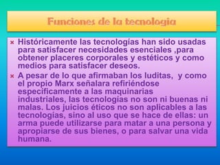    Históricamente las tecnologías han sido usadas
    para satisfacer necesidades esenciales ,para
    obtener placeres corporales y estéticos y como
    medios para satisfacer deseos.
   A pesar de lo que afirmaban los luditas, y como
    el propio Marx señalara refiriéndose
    específicamente a las maquinarias
    industriales, las tecnologías no son ni buenas ni
    malas. Los juicios éticos no son aplicables a las
    tecnologías, sino al uso que se hace de ellas: un
    arma puede utilizarse para matar a una persona y
    apropiarse de sus bienes, o para salvar una vida
    humana.
 
