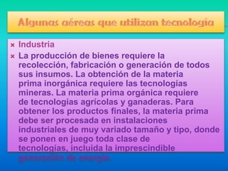   Industria
   La producción de bienes requiere la
    recolección, fabricación o generación de todos
    sus insumos. La obtención de la materia
    prima inorgánica requiere las tecnologías
    mineras. La materia prima orgánica requiere
    de tecnologías agrícolas y ganaderas. Para
    obtener los productos finales, la materia prima
    debe ser procesada en instalaciones
    industriales de muy variado tamaño y tipo, donde
    se ponen en juego toda clase de
    tecnologías, incluida la imprescindible
    generación de energía.
 