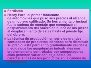    Fordismo
   Henry Ford, el primer fabricante
    de automóviles que puso sus precios al alcance
    de un obrero calificado. Su herramienta principal
    fue la cadena de montaje que reemplazó el
    desplazamiento del obrero en busca de las piezas
    al desplazamiento de éstas hasta el puesto fijo
    del obrero.
   La técnica de producción en serie de grandes
    cantidades de productos idénticos para disminuir
    su precio, está perdiendo gradualmente validez a
    medida que las maquinarias industriales son
    crecientemente controladas por computadoras,
    ellas permiten variar con bajo costo las
    características de los productos en la cadena de
    producción.
 