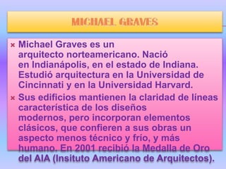  Michael Graves es un
  arquitecto norteamericano. Nació
  en Indianápolis, en el estado de Indiana.
  Estudió arquitectura en la Universidad de
  Cincinnati y en la Universidad Harvard.
 Sus edificios mantienen la claridad de líneas
  característica de los diseños
  modernos, pero incorporan elementos
  clásicos, que confieren a sus obras un
  aspecto menos técnico y frío, y más
  humano. En 2001 recibió la Medalla de Oro
  del AIA (Insituto Americano de Arquitectos).
 