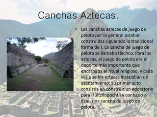 Canchas Aztecas.
• Las canchas aztecas de juego de
pelota por lo general estaban
construidas siguiendo la tradicional
forma de I. La cancha de juego de
pelota se llamaba tlachco. Para los
aztecas, el juego de pelota era el
deporte más importante que
encarnaba el ritual religioso, y cada
vez que los aztecas instalaban un
asentamiento, su primer acto
consistía en construir un adoratorio
para Huitzilopochtli y contiguo a
éste, una cancha de juego de
pelota.
 