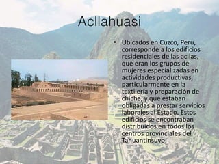 Acllahuasi
• Ubicados en Cuzco, Peru,
corresponde a los edificios
residenciales de las acllas,
que eran los grupos de
mujeres especializadas en
actividades productivas,
particularmente en la
textilería y preparación de
chicha, y que estaban
obligadas a prestar servicios
laborales al Estado. Estos
edificios se encontraban
distribuidos en todos los
centros provinciales del
Tahuantinsuyo.
 