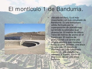 El montículo 1 de Bandurria.
• Ubicado en Perú, Es el más
importante y el más estudiado de
Bandurria. Es una estructura
sólida formada por la
superposición de plataformas
(pirámide escalonada) que
alcanza los 10 metros de altura.
Tiene 60 metros de ancho en el
frontis por 30 metros de
profundidad y al centro una
amplia escalera que conduce
hasta la cima. Delante, una plaza
circular (de 15 metros de
diámetro) ha sido construida
inscrita en una plataforma
adosada al frontis, dando la
impresión de ser una plaza
hundida.
 