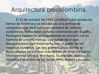 Arquitectura precolombina.
El 12 de octubre de 1492 Cristóbal Colón pisaba las
tierras de América y se iniciaba así una política de
conquistas que destruyó gran cantidad de culturas
autóctonas. Todas estas culturas colonizadas por España,
Portugal e Inglaterra, principalmente se conocen con el
nombre de precolombinas, y se puede decir que
desaparecieron casi totalmente bajo el poder de los
imperios europeos. Las dos grandes áreas donde se
desarrollaron las culturas más fértiles de América fueron
Mesoamérica México, Honduras, Guatemala, Belice y El
Salvador y el centro de los Andes Perú, Bolivia y Ecuador.
 
