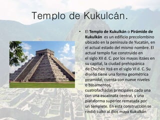 Templo de Kukulcán.
• El Templo de Kukulkán o Pirámide de
Kukulkán es un edificio precolombino
ubicado en la península de Yucatán, en
el actual estado del mismo nombre. El
actual templo fue construido en
el siglo XII d. C. por los mayas itzáes en
su capital, la ciudad prehispánica
de Chichén Itzá en el siglo VI d. C. Su
diseño tiene una forma geométrica
piramidal, cuenta con nueve niveles
o basamentos,
cuatrofachadas principales cada una
con una escalinata central, y una
plataforma superior rematada por
un templete. En esta construcción se
rindió culto al dios maya Kukulkán
 
