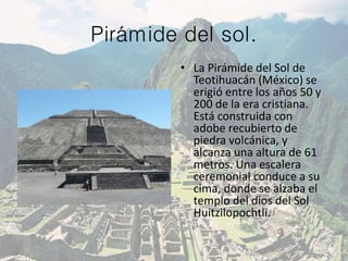Pirámide del sol.
• La Pirámide del Sol de
Teotihuacán (México) se
erigió entre los años 50 y
200 de la era cristiana.
Está construida con
adobe recubierto de
piedra volcánica, y
alcanza una altura de 61
metros. Una escalera
ceremonial conduce a su
cima, donde se alzaba el
templo del dios del Sol
Huitzilopochtli.
 