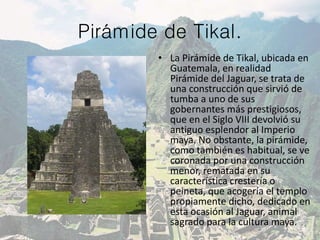 Pirámide de Tikal.
• La Pirámide de Tikal, ubicada en
Guatemala, en realidad
Pirámide del Jaguar, se trata de
una construcción que sirvió de
tumba a uno de sus
gobernantes más prestigiosos,
que en el Siglo VIII devolvió su
antiguo esplendor al Imperio
maya. No obstante, la pirámide,
como también es habitual, se ve
coronada por una construcción
menor, rematada en su
característica crestería o
peineta, que acogería el templo
propiamente dicho, dedicado en
esta ocasión al Jaguar, animal
sagrado para la cultura maya.
 