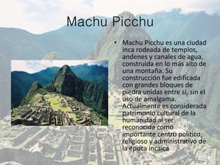 Machu Picchu
• Machu Picchu es una ciudad
inca rodeada de templos,
andenes y canales de agua,
construida en lo más alto de
una montaña. Su
construcción fue edificada
con grandes bloques de
piedra unidas entre sí, sin el
uso de amalgama.
Actualmente es considerada
patrimonio cultural de la
humanidad al ser
reconocida como
importante centro político,
religioso y administrativo de
la época incaica
 