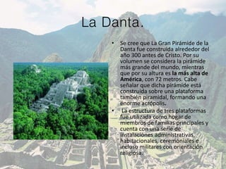 La Danta.
• Se cree que La Gran Pirámide de la
Danta fue construida alrededor del
año 300 antes de Cristo. Por su
volumen se considera la pirámide
más grande del mundo, mientras
que por su altura es la más alta de
América, con 72 metros. Cabe
señalar que dicha pirámide está
construida sobre una plataforma
también piramidal, formando una
enorme acrópolis.
• La estructura de tres plataformas
fue utilizada como hogar de
miembros de familias principales y
cuenta con una serie de
instalaciones administrativas,
habitacionales, ceremoniales e
incluso militares con orientación
religiosa.
 