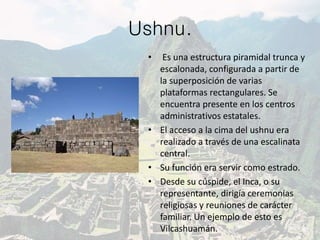 Ushnu.
• Es una estructura piramidal trunca y
escalonada, configurada a partir de
la superposición de varias
plataformas rectangulares. Se
encuentra presente en los centros
administrativos estatales.
• El acceso a la cima del ushnu era
realizado a través de una escalinata
central.
• Su función era servir como estrado.
• Desde su cúspide, el Inca, o su
representante, dirigía ceremonias
religiosas y reuniones de carácter
familiar. Un ejemplo de esto es
Vilcashuamán.
 