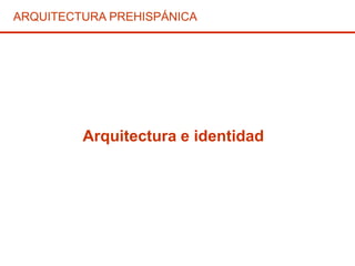 Arquitectura e identidad
ARQUITECTURA PREHISPÁNICA
 