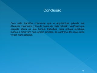 Conclusão
Com este trabalho conclui-se que a arquitectura privada era
diferente consoante o tipo de posse de cada cidadão. Verifiquei que
naquela altura os que tinham trabalhos mais nobres recebiam
menos e moravam num prédio simples, ao contrario dos mais ricos
viviam num casarão.
15
 