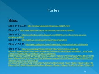 Sites:
Slide nº 4,5,9,11: http://umolharsobreaarte.blogs.sapo.pt/8235.html
Slide nº 6: http://www.slideshare.net/crduart/arquitectura-romana-2464803
Slide nº 10: http://carvalhadas-on-line.blogspot.com/2008/05/uma-villa-romana-era-uma-
moradia-rural.html
Slide nº 13: http://algarvivo.com/arqueo/romano/villa-romana.html
Slide nº 7,8,12: http://www.quellegamos.com/imagenes3d/category/ilustracion-3d/historia/
Slide nº 12: http://www.google.pt/imgres?imgurl=http://www.mmdtkw.org/02-02-
02insula1.jpg&imgrefurl=http://www.mmdtkw.org/ALRIAncRomUnit9Slides.html&usg=__ZcngYun4L
1mlrqsYcVFf28bcZRE=&h=576&w=734&sz=232&hl=pt-
pt&start=0&sig2=vuc0kMHpByfW5gSVDkW2GA&zoom=1&tbnid=cWHm9zAGptEAQM:&tbnh=117&t
bnw=149&ei=9bPATIKHCemc4AaO09yDDA&prev=/images%3Fq%3Dinsula%2Bem%2B%25C3%2
5B3stia%26um%3D1%26hl%3Dpt-
pt%26sa%3DN%26biw%3D1003%26bih%3D502%26tbs%3Disch:1&um=1&itbs=1&iact=rc&dur=46
8&oei=8rPATLfbMdHOswaB4eS4CA&esq=2&page=1&ndsp=15&ved=1t:429,r:13,s:0&tx=100&ty=50
Fontes
16
 