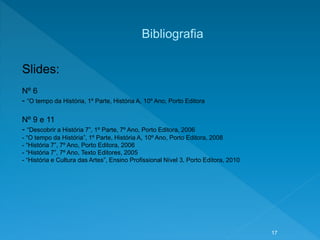 Bibliografia
Slides:
Nº 6
- “O tempo da História, 1º Parte, História A, 10º Ano, Porto Editora
Nº 9 e 11
- “Descobrir a História 7”, 1º Parte, 7º Ano, Porto Editora, 2006
- “O tempo da História”, 1º Parte, História A, 10º Ano, Porto Editora, 2008
- “História 7”, 7º Ano, Porto Editora, 2006
- “História 7”, 7º Ano, Texto Editores, 2005
- “História e Cultura das Artes”, Ensino Profissional Nível 3, Porto Editora, 2010
17
 