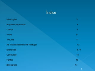 Índice
Introdução 3
Arquitectura privada 4
Domus 5
Villae 9
Insulae 11
As Villae existentes em Portugal 13
Exercícios 8,14
Conclusão 15
Fontes 16
Bibliografia 17
2
 