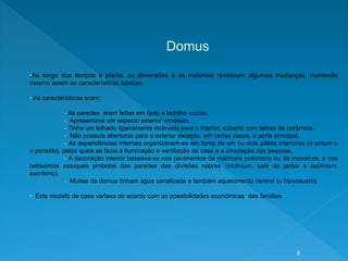 Domus
•Ao longo dos tempos a planta, as dimensões e os materiais revelaram algumas mudanças, mantendo
mesmo assim as características básicas.
• As características eram:
- As paredes eram feitas em tijolo e ladrilho cozido.
- Apresentava um aspecto exterior modesto.
- Tinha um telhado ligeiramente inclinado para o interior, coberto com telhas de cerâmica.
- Não possuía aberturas para o exterior excepto, em certas casas, a porta principal.
- As dependências internas organizavam-se em torno de um ou dois pátios interiores (o atrium e
o peristilo), pelos quais se fazia a iluminação e ventilação da casa e a circulação das pessoas.
- A decoração interior baseava-se nos pavimentos de mármore policromo ou de mosaicos, e nos
belíssimos estuques pintados das paredes das divisões nobres (triclinium, sala de jantar e tablinium,
escritório).
- Muitas da domus tinham água canalizada e também aquecimento central (o hipocausto).
• Este modelo de casa variava de acordo com as possibilidades económicas das famílias.
5
 