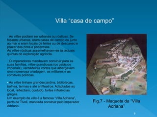 Villa “casa de campo”
• As villae podiam ser urbanas ou rústicas. Se
fossem urbanas, eram casas de campo ou junto
ao mar e eram locais de férias ou de descanso e
prazer dos ricos e poderosos.
As villae rústicas assemelhavam-se às actuais
quintas de exploração agrícola.
• O imperadores mandavam construir para as
suas famílias, villae grandiosas (os palácios
imperiais), verdadeiras cortes que albergavam
uma numerosa criadagem, os militares e as
comitivas políticas.
• As villae tinham grandes jardins, bibliotecas,
balnea, termas e até anfiteatros. Adaptadas ao
local, reflectiam, contudo, fortes influências
gregas.
Um exemplo de villa é a famosa “Villa Adriana”,
perto de Tivoli, mandada construir pelo imperador
Adriano.
Fig.7 - Maqueta da “Villa
Adriana”
9
 