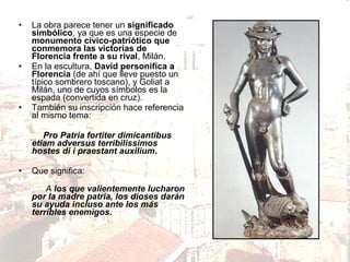•

•

•

La obra parece tener un significado
simbólico, ya que es una especie de
monumento cívico-patriótico que
conmemora las victorias de
Florencia frente a su rival, Milán.
En la escultura, David personifica a
Florencia (de ahí que lleve puesto un
típico sombrero toscano), y Goliat a
Milán, uno de cuyos símbolos es la
espada (convertida en cruz).
También su inscripción hace referencia
al mismo tema:
Pro Patria fortiter dimicantibus
etiam adversus terribilissimos
hostes di i praestant auxilium.

•

Que significa:
A los que valientemente lucharon
por la madre patria, los dioses darán
su ayuda incluso ante los más
terribles enemigos.

 