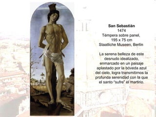 San Sebastián
1474
Témpera sobre panel,
195 x 75 cm
Staatliche Museen, Berlín
La serena belleza de este
desnudo idealizado,
enmarcado en un paisaje
aplastado por la bóveda azul
del cielo, logra transmitirnos la
profunda serenidad con la que
el santo “sufre” el martirio.

 