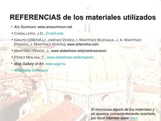 REFERENCIAS de los materiales utilizados
• Ars Summum, www.arssummum.net
• Caballero, J.D., Enseñ-arte
• Grupo CREHA (J. Jiménez Zorzo, I. Martínez Buenaga, J. A. Martínez
Prades, J. Martínez Verón), www.artecreha.com
• Martínez Verón, J., www.slideshare.net/jmartinezveron
• Pérez Molina, T., www.slideshare.net/tomperez
• Web Gallery of Art, www.wga.hu
• Wikimedia Commons

Si reconoces alguno de tus materiales y
no aparece convenientemente reseñado,
por favor házmelo saber aquí.

 