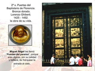 2ª s. Puertas del
Baptisterio de Florencia.
Bronce dorado.
Lorenzo Ghiberti.
1425 - 1452.
la obra de su vida.

Miguel Ángel las llamó
“Puertas del paraiso”, porque
eran dignas, por su calidad
y belleza, de franquear la
entrada al cielo.

 