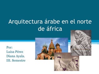 Arquitectura árabe en el norte
de áfrica
Por:
Luisa Pérez
Diana Ayala.
III. Semestre
 