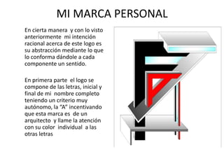MI MARCA PERSONAL
En cierta manera y con lo visto
anteriormente mi intención
racional acerca de este logo es
su abstracción mediante lo que
lo conforma dándole a cada
componente un sentido.
En primera parte el logo se
compone de las letras, inicial y
final de mi nombre completo
teniendo un criterio muy
autónomo, la “A” incentivando
que esta marca es de un
arquitecto y llame la atención
con su color individual a las
otras letras
 