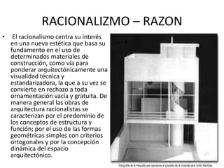 RACIONALIZMO – RAZON
• El racionalismo centra su interés
en una nueva estética que basa su
fundamento en el uso de
determinados materiales de
construcción, como vía para
ponderar arquitectónicamente una
visualidad técnica y
estandarizadora, la que a su vez se
convierte en rechazo a toda
ornamentación vacía y gratuita. De
manera general las obras de
arquitectura racionalistas se
caracterizan por el predominio de
los conceptos de estructura y
función; por el uso de las formas
geométricas simples con criterios
ortogonales y por la concepción
dinámica del espacio
arquitectónico.
• º
 