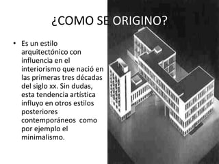 ¿COMO SE ORIGINO?
• Es un estilo
arquitectónico con
influencia en el
interiorismo que nació en
las primeras tres décadas
del siglo xx. Sin dudas,
esta tendencia artística
influyo en otros estilos
posteriores
contemporáneos como
por ejemplo el
minimalismo.
 