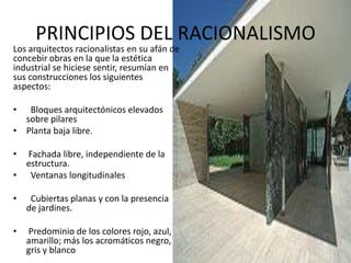 PRINCIPIOS DEL RACIONALISMO
Los arquitectos racionalistas en su afán de
concebir obras en la que la estética
industrial se hiciese sentir, resumían en
sus construcciones los siguientes
aspectos:
• Bloques arquitectónicos elevados
sobre pilares
• Planta baja libre.
• Fachada libre, independiente de la
estructura.
• Ventanas longitudinales
• Cubiertas planas y con la presencia
de jardines.
• Predominio de los colores rojo, azul,
amarillo; más los acromáticos negro,
gris y blanco
 