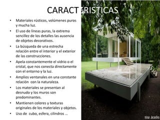 CARACTERISTICAS
• Materiales rústicos, volúmenes puros
y mucha luz.
• El uso de líneas puras, la extrema
sencillez de los detalles las ausencia
de objetos decorativos.
• La búsqueda de una estrecha
relación entre el interior y el exterior
de las construcciones.
• Apela constantemente el vidrio o el
cristal, que nos conecta directamente
con el entorno y la luz.
• Amplios ventanales en una constante
relación con la naturaleza.
• Los materiales se presentan al
desnudo y los muros son
predominantes.
• Mantienen colores y texturas
originales de los materiales y objetos.
• Uso de cubo, esfera, cilindros …
 