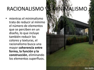 RACIONALISMO VS MINIMALISMO
• mientras el minimalismo
trata de reducir al mínimo
el número de elementos
que se perciben en un
diseño, lo que incluye
también reducir los
colores y texturas, el
racionalismo busca una
mayor coherencia entre
forma, la función y la
construcción, eliminando
los elementos superfluos.
 