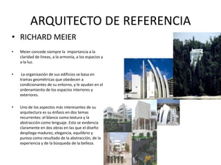 ARQUITECTO DE REFERENCIA
• RICHARD MEIER
• Meier concede siempre la importancia a la
claridad de líneas, a la armonía, a los espacios y
a la luz.
• La organización de sus edificios se basa en
tramas geométricas que obedecen a
condicionantes de su entorno, y le ayudan en el
ordenamiento de los espacios interiores y
exteriores.
• Uno de los aspectos más interesantes de su
arquitectura es su énfasis en dos temas
recurrentes: el blanco como textura y la
abstracción como lenguaje. Esto se evidencia
claramente en dos obras en las que el diseño
despliega madurez, elegancia, equilibrio y
pureza como resultado de la abstracción, de la
experiencia y de la búsqueda de la belleza.
 