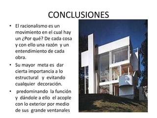 CONCLUSIONES
• El racionalismo es un
movimiento en el cual hay
un ¿Por qué? De cada cosa
y con ello una razón y un
entendimiento de cada
obra.
• Su mayor meta es dar
cierta importancia a lo
estructural y evitando
cualquier decoración.
• predominando la función
y dándole a ello el acople
con lo exterior por medio
de sus grande ventanales
 