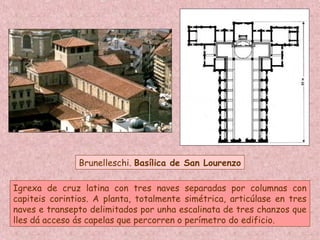 Brunelleschi. Basílica de San Lourenzo
Igrexa de cruz latina con tres naves separadas por columnas con
capiteis corintios. A planta, totalmente simétrica, articúlase en tres
naves e transepto delimitados por unha escalinata de tres chanzos que
lles dá acceso ás capelas que percorren o perímetro do edificio.
 