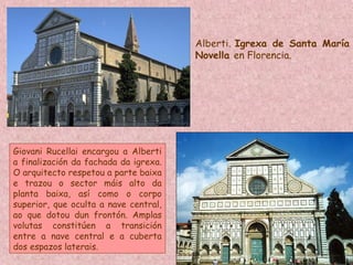 Alberti. Igrexa de Santa María
Novella en Florencia.
Giovani Rucellai encargou a Alberti
a finalización da fachada da igrexa.
O arquitecto respetou a parte baixa
e trazou o sector máis alto da
planta baixa, así como o corpo
superior, que oculta a nave central,
ao que dotou dun frontón. Amplas
volutas constitúen a transición
entre a nave central e a cuberta
dos espazos laterais.
 
