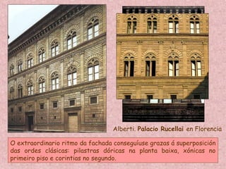 Alberti. Palacio Rucellai en Florencia
O extraordinario ritmo da fachada conseguíuse grazas á superposición
das ordes clásicas: pilastras dóricas na planta baixa, xónicas no
primeiro piso e corintias no segundo.
 