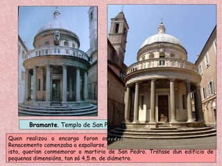 BramanteBramante. Templo de San Pietro in Montorio. Roma. 1502
Quen realizou o encargo foron os Reis Católicos, o que indica que o
Renacemento comenzaba a espallarse, aínda que de modo lento, por Europa. Con
isto, querían conmemorar o martirio de San Pedro. Trátase dun edificio de
pequenas dimensións, tan só 4,5 m. de diámetro.
 