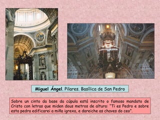 Miguel Ángel. Pilares. Basílica de San Pedro
Sobre un cinto da base da cúpula está inscrito o famoso mandato de
Cristo con letras que miden dous metros de altura: “Ti es Pedro e sobre
esta pedra edificarei a miña igrexa, e dareiche as chaves do ceo”.
 