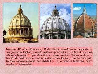 Inmensa (42 m de diámetro e 131 de altura), elevada sobre pendentes e
cun grandioso tambor, a cúpula sostense principalmente sobre 4 robustos
pilares oitavados (1) que delimitan o espazo central. Tamén realizan a
función de contrarresto a maciza estrutura do tambor, caracterizada polo
trazado cóncavo-convexo dos ábsides (2) e, á maneira bizantina, catro
cúpulas (3) adxacentes.
 