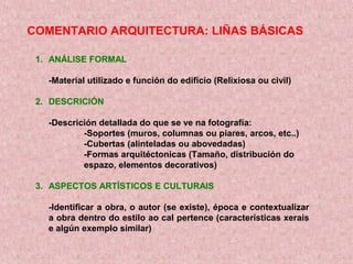 COMENTARIO ARQUITECTURA: LIÑAS BÁSICAS
1. ANÁLISE FORMAL
-Material utilizado e función do edificio (Relixiosa ou civil)
2. DESCRICIÓN
-Descrición detallada do que se ve na fotografía:
-Soportes (muros, columnas ou piares, arcos, etc..)
-Cubertas (alinteladas ou abovedadas)
-Formas arquitéctonicas (Tamaño, distribución do
espazo, elementos decorativos)
3. ASPECTOS ARTÍSTICOS E CULTURAIS
-Identificar a obra, o autor (se existe), época e contextualizar
a obra dentro do estilo ao cal pertence (características xerais
e algún exemplo similar)
 
